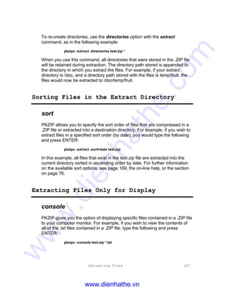 Extracting Files 107
To re-create directories, use the directories option with the extract
command, as in the following example:
pkzipc -extract -directories test.zip *
When you use this command, all directories that were stored in the .ZIP file
will be retained during extraction. The directory path stored is appended to
the directory in which you extract the files. For example, if your extract
directory is /doc, and a directory path stored with the files is temp/fruit, the
files would now be extracted to /doc/temp/fruit.
Sorting Files in the Extract Directory
sort
PKZIP allows you to specify the sort order of files that are compressed in a
.ZIP file or extracted into a destination directory. For example, if you wish to
extract files in a specified sort order (by date), you would type the following
and press ENTER:
pkzipc -extract -sort=date test.zip
In this example, all files that exist in the test.zip file are extracted into the
current directory sorted in ascending order by date. For further information
on the available sort options, see page 169, the on-line help, or the section
on page 76.
Extracting Files Only for Display
console
PKZIP gives you the option of displaying specific files contained in a .ZIP file
to your computer monitor. For example, if you wish to view the contents of
all of the .txt files contained in a .ZIP file, type the following and press
ENTER:
pkzipc -console test.zip *.txt
www.dienhathe.vn
www.dienhathe.com
 
