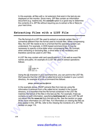 108 Extracting Files
In this example, all files with a .txt extension that exist in the test.zip are
displayed on the monitor. Since many .ZIP files contain an information
document (e.g. readme.txt), the console option is a good way to determine
the contents of a .ZIP file without requiring you to extract a file or file(s) to
your hard drive.
Extracting Files with a LIST File
The file format of a LIST file used to extract or exclude certain files is
somewhat different than the format used to include files. When compressing
files, the LIST file needs to be in a format that the operating system can
understand. For example, in DOS based command lines, it may be
necessary to specify a drive letter when compressing files. By contrast,
when extracting or excluding files, a drive letter is not necessary and
therefore cannot be used in LIST files.
A LIST file may contain wild card specifications (*,?) as well as exact file
names and paths. An example of a LIST file used in extract operations
follows:
*.exe
*.doc
temp/readme.doc
temp/?????.*
text/news.txt
Using the @ character in your command line, you can point to the LIST file.
We’ll assume that the LIST file is called lst.txt and is located in your current
directory. An example of such a command line follows:
pkzipc -extract test.zip @lst.txt
In the example above, PKZIP extracts files from test.zip using file
information it retrieves from a file called lst.txt, located in the current
directory. It is important that the file format contained in the LIST file
matches the format of the files in the test.zip file. For example, if test.zip
contains no path information, specifying text/news.txt in your LIST file will
not extract the file news.txt from the test.zip file. See the section on page
54 for more information on LIST files. For information on viewing the files as
they appear in the .ZIP file, refer to the Viewing the Contents of a .ZIP File
section on page 114.
www.dienhathe.vn
www.dienhathe.com
 