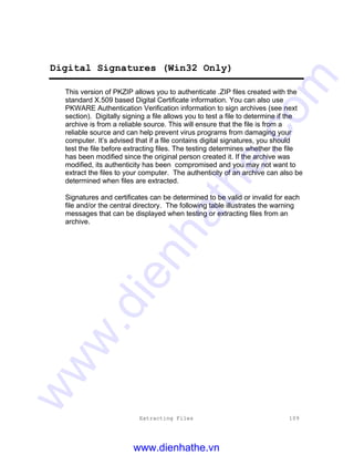 Extracting Files 109
Digital Signatures (Win32 Only)
This version of PKZIP allows you to authenticate .ZIP files created with the
standard X.509 based Digital Certificate information. You can also use
PKWARE Authentication Verification information to sign archives (see next
section). Digitally signing a file allows you to test a file to determine if the
archive is from a reliable source. This will ensure that the file is from a
reliable source and can help prevent virus programs from damaging your
computer. It’s advised that if a file contains digital signatures, you should
test the file before extracting files. The testing determines whether the file
has been modified since the original person created it. If the archive was
modified, its authenticity has been compromised and you may not want to
extract the files to your computer. The authenticity of an archive can also be
determined when files are extracted.
Signatures and certificates can be determined to be valid or invalid for each
file and/or the central directory. The following table illustrates the warning
messages that can be displayed when testing or extracting files from an
archive.
www.dienhathe.vn
www.dienhathe.com
 