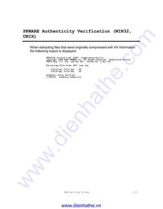 Extracting Files 111
PKWARE Authenticity Verification (WIN32,
UNIX)
When extracting files that were originally compressed with AV information
the following output is displayed:
PKZIP(R) Version 4.00 FAST! Compression Utility
Copyright 1989-2000 PKWARE Inc. All Rights Reserved. Registered Version
PKZIP Reg. U.S. Pat. and Tm. Off. Patent No. 5,051,745
Extracting files from .ZIP: test.zip
Inflating: file1.dat -AV
Inflating: file2.dat -AV
Authentic files Verified!
# XYZ123 Vandelay Industries
www.dienhathe.vn
www.dienhathe.com
 