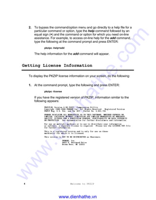 4 Welcome to PKZIP
2. To bypass the command/option menu and go directly to a help file for a
particular command or option, type the help command followed by an
equal sign (=) and the command or option for which you need on-line
assistance. For example, to access on-line help for the add command,
type the following at the command prompt and press ENTER:
pkzipc -help=add
The help information for the add command will appear.
Getting License Information
To display the PKZIP license information on your screen, do the following:
1. At the command prompt, type the following and press ENTER:
pkzipc -license
If you have the registered version of PKZIP, information similar to the
following appears:
PKZIP(R) Version 4.00 FAST! Compression Utility
Copyright 1989-2000 PKWARE Inc. All Rights Reserved. Registered Version
PKZIP Reg. U.S. Pat. and Tm. Off. Patent No. 5,051,745
PKWARE DISCLAIMS ALL WARRANTIES AS TO THIS SOFTWARE, WHETHER EXPRESS OR
IMPLIED, INCLUDING WITHOUT LIMITATION ANY IMPLIED WARRANTIES OF MERCHANT-
ABILITY, FITNESS FOR A PARTICULAR PURPOSE, FUNCTIONALITY OR DATA INTEGRITY
OR PROTECTION. See documentation for further disclaimers and information.
For use on multiple machines or to use to distribute your information
or software, a separate license is required. Please see the LICENSE.TXT file
for further information.
This is a registered version and is only for use on those
machine(s) for which it is licensed.
This version is NOT TO BE DISTRIBUTED as Shareware.
PKWARE, Inc.
9025 N. Deerwood Drive
Brown Deer, WI 53223
www.dienhathe.vn
www.dienhathe.com
 
