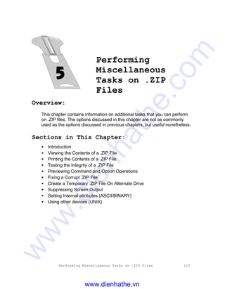 Performing Miscellaneous Tasks on .ZIP Files 113
Performing
Miscellaneous
Tasks on .ZIP
Files
Overview:
This chapter contains information on additional tasks that you can perform
on .ZIP files. The options discussed in this chapter are not as commonly
used as the options discussed in previous chapters, but useful nonetheless.
Sections in This Chapter:
• Introduction
• Viewing the Contents of a .ZIP File
• Printing the Contents of a .ZIP File
• Testing the Integrity of a .ZIP File
• Previewing Command and Option Operations
• Fixing a Corrupt .ZIP File
• Create a Temporary .ZIP File On Alternate Drive
• Suppressing Screen Output
• Setting Internal attributes (ASCII/BINARY)
• Using other devices (UNIX)
www.dienhathe.vn
www.dienhathe.com
 
