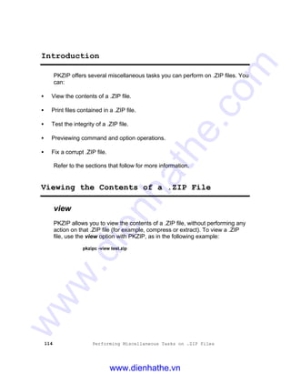 114 Performing Miscellaneous Tasks on .ZIP Files
Introduction
PKZIP offers several miscellaneous tasks you can perform on .ZIP files. You
can:
• View the contents of a .ZIP file.
• Print files contained in a .ZIP file.
• Test the integrity of a .ZIP file.
• Previewing command and option operations.
• Fix a corrupt .ZIP file.
Refer to the sections that follow for more information.
Viewing the Contents of a .ZIP File
view
PKZIP allows you to view the contents of a .ZIP file, without performing any
action on that .ZIP file (for example, compress or extract). To view a .ZIP
file, use the view option with PKZIP, as in the following example:
pkzipc -view test.zip
www.dienhathe.vn
www.dienhathe.com
 