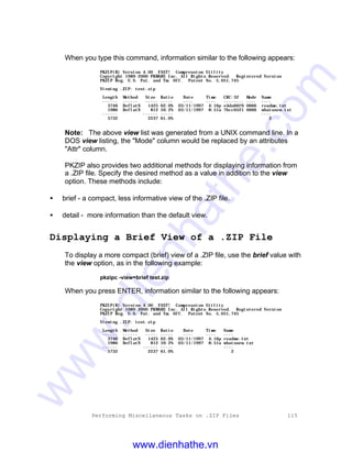 Performing Miscellaneous Tasks on .ZIP Files 115
When you type this command, information similar to the following appears:
PKZIP(R) Version 4.00 FAST! Compression Utility
Copyright 1989-2000 PKWARE Inc. All Rights Reserved. Registered Version
PKZIP Reg. U.S. Pat. and Tm. Off. Patent No. 5,051,745
Viewing .ZIP: test.zip
Length Method Size Ratio Date Time CRC-32 Mode Name
------ ------ ----- ----- ---- ---- -------- ---- ----
3746 DeflatN 1425 62.0% 03/11/1997 4:16p e4da66f6 0666 readme.txt
1986 DeflatN 812 59.2% 03/11/1997 8:51a 7bcc0521 0666 whatsnew.txt
------ ------ ----- ----
5732 2237 61.0% 2
Note: The above view list was generated from a UNIX command line. In a
DOS view listing, the "Mode" column would be replaced by an attributes
"Attr" column.
PKZIP also provides two additional methods for displaying information from
a .ZIP file. Specify the desired method as a value in addition to the view
option. These methods include:
• brief - a compact, less informative view of the .ZIP file.
• detail - more information than the default view.
Displaying a Brief View of a .ZIP File
To display a more compact (brief) view of a .ZIP file, use the brief value with
the view option, as in the following example:
pkzipc -view=brief test.zip
When you press ENTER, information similar to the following appears:
PKZIP(R) Version 4.00 FAST! Compression Utility
Copyright 1989-2000 PKWARE Inc. All Rights Reserved. Registered Version
PKZIP Reg. U.S. Pat. and Tm. Off. Patent No. 5,051,745
Viewing .ZIP: test.zip
Length Method Size Ratio Date Time Name
------ ------ ----- ----- ---- ---- ----
3746 DeflatN 1425 62.0% 03/11/1997 4:16p readme.txt
1986 DeflatN 812 59.2% 03/11/1997 8:51a whatsnew.txt
------ ------ ----- ----
5732 2237 61.0% 2
www.dienhathe.vn
www.dienhathe.com
 