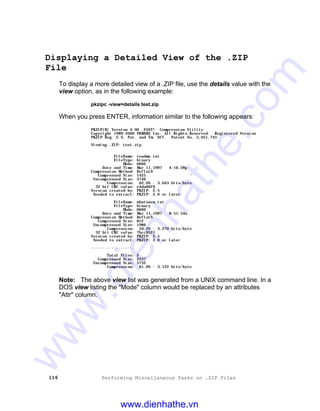 116 Performing Miscellaneous Tasks on .ZIP Files
Displaying a Detailed View of the .ZIP
File
To display a more detailed view of a .ZIP file, use the details value with the
view option, as in the following example:
pkzipc -view=details test.zip
When you press ENTER, information similar to the following appears:
PKZIP(R) Version 4.00 FAST! Compression Utility
Copyright 1989-2000 PKWARE Inc. All Rights Reserved. Registered Version
PKZIP Reg. U.S. Pat. and Tm. Off. Patent No. 5,051,745
Viewing .ZIP: test.zip
FileName: readme.txt
FileType: binary
Mode: 0666
Date and Time: Mar 11,1997 4:16:28p
Compression Method: DeflatN
Compressed Size: 1425
Uncompressed Size: 3746
Compression: 62.0% - 3.043 bits/byte
32 bit CRC value: e4da66f6
Version created by: PKZIP: 2.5
Needed to extract: PKZIP: 2.0 or later
FileName: whatsnew.txt
FileType: binary
Mode: 0666
Date and Time: Mar 11,1997 8:51:54a
Compression Method: DeflatN
Compressed Size: 812
Uncompressed Size: 1986
Compression: 59.2% - 3.270 bits/byte
32 bit CRC value: 7bcc0521
Version created by: PKZIP: 2.5
Needed to extract: PKZIP: 2.0 or later
-------------------
Total Files: 2
Compressed Size: 2237
Uncompressed Size: 5732
Compression: 61.0% - 3.122 bits/byte
Note: The above view list was generated from a UNIX command line. In a
DOS view listing the "Mode" column would be replaced by an attributes
"Attr" column.
www.dienhathe.vn
www.dienhathe.com
 