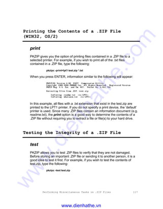 Performing Miscellaneous Tasks on .ZIP Files 117
Printing the Contents of a .ZIP File
(WIN32, OS/2)
print
PKZIP gives you the option of printing files contained in a .ZIP file to a
selected printer. For example, if you wish to print all of the .txt files
contained in a .ZIP file, type the following:
pkzipc -print=lpt1 test.zip *.txt
When you press ENTER, information similar to the following will appear:
PKZIP(R) Version 4.00 FAST! Compression Utility
Copyright 1989-2000 PKWARE Inc. All Rights Reserved. Registered Version
PKZIP Reg. U.S. Pat. and Tm. Off. Patent No. 5,051,745
Extracting files from .ZIP: test.zip
Inflating: readme.txt <to LPT1>
Inflating: whatsnew.txt <to LPT1>
In this example, all files with a .txt extension that exist in the test.zip are
printed to the LPT1 printer. If you do not specify a print device, the 'default'
printer is used. Since many .ZIP files contain an information document (e.g.
readme.txt), the print option is a good way to determine the contents of a
.ZIP file without requiring you to extract a file or file(s) to your hard drive.
Testing the Integrity of a .ZIP File
test
PKZIP allows you to test .ZIP files to verify that they are not damaged.
Before storing an important .ZIP file or sending it to another person, it is a
good idea to test it first. For example, if you wish to test the contents of
test.zip, type the following:
pkzipc -test test.zip
www.dienhathe.vn
www.dienhathe.com
 