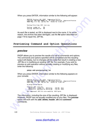 118 Performing Miscellaneous Tasks on .ZIP Files
When you press ENTER, information similar to the following will appear:
PKZIP(R) Version 4.00 FAST! Compression Utility
Copyright 1989-2000 PKWARE Inc. All Rights Reserved. Registered Version
PKZIP Reg. U.S. Pat. and Tm. Off. Patent No. 5,051,745
Testing files from .ZIP: test.zip
Testing: readme.txt OK
Testing: whatsnew.txt OK
As each file is tested, an OK is displayed next to the name. If, for some
reason, the archive has been damaged, use the fix option described on
page 119 to repair the .ZIP file.
Previewing Command and Option Operations
preview
PKZIP allows you to preview the results of a set of commands and options.
The commands and options specified will be completed and the resulting
output will display, but no changes will be made that result in creating a new
.ZIP file or in modifying an existing .ZIP file. For example, if you wish to
preview an add operation without actually creating or modifying any files,
enter the following:
pkzipc -add -preview test.zip *.txt
When you press ENTER, information similar to the following appears on
your console:
PKZIP(R) Version 4.00 FAST! Compression Utility
Copyright 1989-2000 PKWARE Inc. All Rights Reserved. Registered Version
PKZIP Reg. U.S. Pat. and Tm. Off. Patent No. 5,051,745
t Using Preview Option
Creating .ZIP: test.zip
Adding File: readme.txt Deflating (62.0%), done.
Adding File: whatsnew.txt Deflating (59.2%), done.
The compressed .ZIP file size would be: 2237 bytes
The information, including the size of the resulting .ZIP file, is displayed.
However, PKZIP has not actually modified any of your files. The preview
option will work with the add, delete, header, sfx and comment
commands.
www.dienhathe.vn
www.dienhathe.com
 