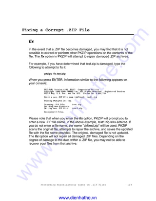 Performing Miscellaneous Tasks on .ZIP Files 119
Fixing a Corrupt .ZIP File
fix
In the event that a .ZIP file becomes damaged, you may find that it is not
possible to extract or perform other PKZIP operations on the contents of the
file. The fix option in PKZIP will attempt to repair damaged .ZIP archives.
For example, if you have determined that test.zip is damaged, type the
following to attempt to fix it:
pkzipc -fix test.zip
When you press ENTER, information similar to the following appears on
your console:
PKZIP(R) Version 4.00 FAST! Compression Utility
Copyright 1989-2000 PKWARE Inc. All Rights Reserved. Registered Version
PKZIP Reg. U.S. Pat. and Tm. Off. Patent No. 5,051,745
Enter a new .ZIP file name (pkfixed): test1.zip
Running PKZipFix utility.
Scanning .ZIP file: test.zip
Building new directory.
Writing new .ZIP file: test1.zip
Recovered 2 files.
Please note that when you enter the fix option, PKZIP will prompt you to
enter a new .ZIP file name. In the above example, test1.zip was entered. If
you do not enter a file name, the name "pkfixed.zip" will be used. PKZIP
scans the original file, attempts to repair the archive, and saves the updated
file with the file name provided. The original, damaged file is not updated.
The fix option will not repair all damaged .ZIP files. Depending on the
degree of damage to the data within a .ZIP file, you may not be able to
recover your files from that archive.
www.dienhathe.vn
www.dienhathe.com
 