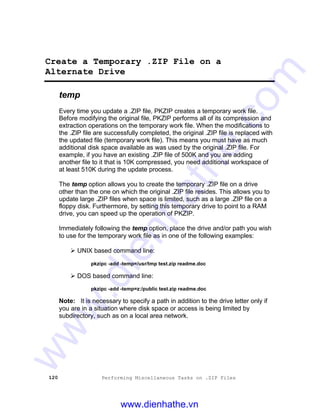 120 Performing Miscellaneous Tasks on .ZIP Files
Create a Temporary .ZIP File on a
Alternate Drive
temp
Every time you update a .ZIP file, PKZIP creates a temporary work file.
Before modifying the original file, PKZIP performs all of its compression and
extraction operations on the temporary work file. When the modifications to
the .ZIP file are successfully completed, the original .ZIP file is replaced with
the updated file (temporary work file). This means you must have as much
additional disk space available as was used by the original .ZIP file. For
example, if you have an existing .ZIP file of 500K and you are adding
another file to it that is 10K compressed, you need additional workspace of
at least 510K during the update process.
The temp option allows you to create the temporary .ZIP file on a drive
other than the one on which the original .ZIP file resides. This allows you to
update large .ZIP files when space is limited, such as a large .ZIP file on a
floppy disk. Furthermore, by setting this temporary drive to point to a RAM
drive, you can speed up the operation of PKZIP.
Immediately following the temp option, place the drive and/or path you wish
to use for the temporary work file as in one of the following examples:
Ø UNIX based command line:
pkzipc -add -temp=/usr/tmp test.zip readme.doc
Ø DOS based command line:
pkzipc -add -temp=z:/public test.zip readme.doc
Note: It is necessary to specify a path in addition to the drive letter only if
you are in a situation where disk space or access is being limited by
subdirectory, such as on a local area network.
www.dienhathe.vn
www.dienhathe.com
 