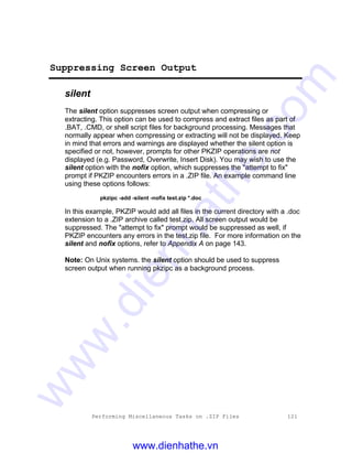 Performing Miscellaneous Tasks on .ZIP Files 121
Suppressing Screen Output
silent
The silent option suppresses screen output when compressing or
extracting. This option can be used to compress and extract files as part of
.BAT, .CMD, or shell script files for background processing. Messages that
normally appear when compressing or extracting will not be displayed. Keep
in mind that errors and warnings are displayed whether the silent option is
specified or not, however, prompts for other PKZIP operations are not
displayed (e.g. Password, Overwrite, Insert Disk). You may wish to use the
silent option with the nofix option, which suppresses the "attempt to fix"
prompt if PKZIP encounters errors in a .ZIP file. An example command line
using these options follows:
pkzipc -add -silent -nofix test.zip *.doc
In this example, PKZIP would add all files in the current directory with a .doc
extension to a .ZIP archive called test.zip. All screen output would be
suppressed. The "attempt to fix" prompt would be suppressed as well, if
PKZIP encounters any errors in the test.zip file. For more information on the
silent and nofix options, refer to Appendix A on page 143.
Note: On Unix systems. the silent option should be used to suppress
screen output when running pkzipc as a background process.
www.dienhathe.vn
www.dienhathe.com
 