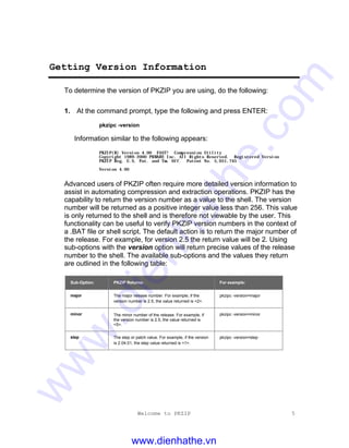 Welcome to PKZIP 5
Getting Version Information
To determine the version of PKZIP you are using, do the following:
1. At the command prompt, type the following and press ENTER:
pkzipc -version
Information similar to the following appears:
PKZIP(R) Version 4.00 FAST! Compression Utility
Copyright 1989-2000 PKWARE Inc. All Rights Reserved. Registered Version
PKZIP Reg. U.S. Pat. and Tm. Off. Patent No. 5,051,745
Version 4.00
Advanced users of PKZIP often require more detailed version information to
assist in automating compression and extraction operations. PKZIP has the
capability to return the version number as a value to the shell. The version
number will be returned as a positive integer value less than 256. This value
is only returned to the shell and is therefore not viewable by the user. This
functionality can be useful to verify PKZIP version numbers in the context of
a .BAT file or shell script. The default action is to return the major number of
the release. For example, for version 2.5 the return value will be 2. Using
sub-options with the version option will return precise values of the release
number to the shell. The available sub-options and the values they return
are outlined in the following table:
Sub-Option: PKZIP Returns: For example:
major The major release number. For example, if the
version number is 2.5, the value returned is <2>.
pkzipc -version=major
minor The minor number of the release. For example, if
the version number is 2.5, the value returned is
<5>.
pkzipc -version=minor
step The step or patch value. For example, if the version
is 2.04.01, the step value returned is <1>.
pkzipc -version=step
www.dienhathe.vn
www.dienhathe.com
 