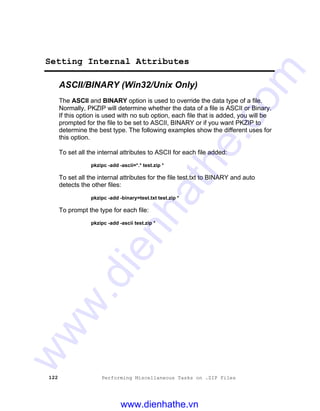 122 Performing Miscellaneous Tasks on .ZIP Files
Setting Internal Attributes
ASCII/BINARY (Win32/Unix Only)
The ASCII and BINARY option is used to override the data type of a file.
Normally, PKZIP will determine whether the data of a file is ASCII or Binary.
If this option is used with no sub option, each file that is added, you will be
prompted for the file to be set to ASCII, BINARY or if you want PKZIP to
determine the best type. The following examples show the different uses for
this option.
To set all the internal attributes to ASCII for each file added:
pkzipc -add -ascii=*.* test.zip *
To set all the internal attributes for the file test.txt to BINARY and auto
detects the other files:
pkzipc -add -binary=test.txt test.zip *
To prompt the type for each file:
pkzipc -add -ascii test.zip *
www.dienhathe.vn
www.dienhathe.com
 