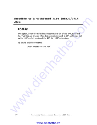 124 Performing Miscellaneous Tasks on .ZIP Files
Encoding to a UUEncoded File (Win32/Unix
Only)
Encode
This option, when used with the add command, will create a UUEncoded
file. Two files are created when this option is invoked; a .ZIP archive as well
as the UUEncoded version of the .ZIP file (.UUE extension).
To create an uuencoded file:
pkzipc -encode -add save.zip *
www.dienhathe.vn
www.dienhathe.com
 
