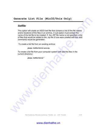 Performing Miscellaneous Tasks on .ZIP Files 125
Generate List File (Win32/Unix Only)
listfile
This option will create an ASCII text file that contains a list of the file names
and/or locations of the files in an archive. A sub option must contain the
name of the list file to be created. If the .ZIP file name is not specified, a list
of files that would be added to the .zip file (if one were created with the -add
command) would be generated.
To create a list file from an existing archive:
pkzipc -listfile=list.txt save.zip
To create a list file from your computer system (will add the files in the
current directory):
pkzipc -listfile=list.txt *
www.dienhathe.vn
www.dienhathe.com
 