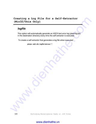 126 Performing Miscellaneous Tasks on .ZIP Files
Creating a Log File for a Self-Extractor
(Win32/Unix Only)
logfile
This option will automatically generate an ASCII text error log (pkerrlog.txt)
in the destination directory every time the self extractor is executed.
To create a self extractor that generates a log file when executed:
pkzipc -add -sfx -logfile test.exe *.*
www.dienhathe.vn
www.dienhathe.com
 