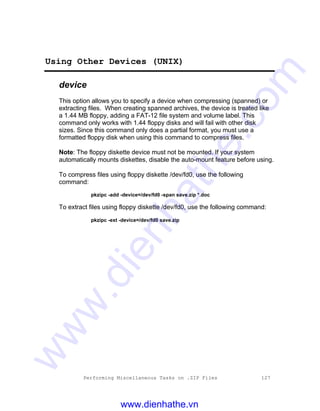 Performing Miscellaneous Tasks on .ZIP Files 127
Using Other Devices (UNIX)
device
This option allows you to specify a device when compressing (spanned) or
extracting files. When creating spanned archives, the device is treated like
a 1.44 MB floppy, adding a FAT-12 file system and volume label. This
command only works with 1.44 floppy disks and will fail with other disk
sizes. Since this command only does a partial format, you must use a
formatted floppy disk when using this command to compress files.
Note: The floppy diskette device must not be mounted. If your system
automatically mounts diskettes, disable the auto-mount feature before using.
To compress files using floppy diskette /dev/fd0, use the following
command:
pkzipc -add -device=/dev/fd0 -span save.zip *.doc
To extract files using floppy diskette /dev/fd0, use the following command:
pkzipc -ext -device=/dev/fd0 save.zip
www.dienhathe.vn
www.dienhathe.com
 