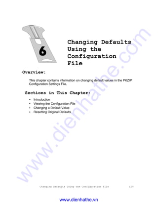 Changing Defaults Using the Configuration File 129
Changing Defaults
Using the
Configuration
File
Overview:
This chapter contains information on changing default values in the PKZIP
Configuration Settings File.
Sections in This Chapter:
• Introduction
• Viewing the Configuration File
• Changing a Default Value
• Resetting Original Defaults
www.dienhathe.vn
www.dienhathe.com
 