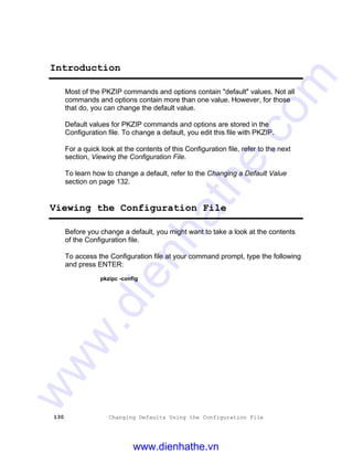 130 Changing Defaults Using the Configuration File
Introduction
Most of the PKZIP commands and options contain "default" values. Not all
commands and options contain more than one value. However, for those
that do, you can change the default value.
Default values for PKZIP commands and options are stored in the
Configuration file. To change a default, you edit this file with PKZIP.
For a quick look at the contents of this Configuration file, refer to the next
section, Viewing the Configuration File.
To learn how to change a default, refer to the Changing a Default Value
section on page 132.
Viewing the Configuration File
Before you change a default, you might want to take a look at the contents
of the Configuration file.
To access the Configuration file at your command prompt, type the following
and press ENTER:
pkzipc -config
www.dienhathe.vn
www.dienhathe.com
 