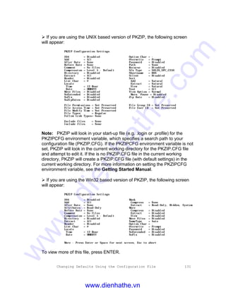 Changing Defaults Using the Configuration File 131
Ø If you are using the UNIX based version of PKZIP, the following screen
will appear:
PKZIP Configuration Settings
204 = Disabled Option Char = -
Add = All Overwrite = Prompt
After Date = None Password = Disabled
Before Date = None Path = None
Comment = No files Recurse = Disabled
Compression = Level 5 - Default Sfx Type = SOL2X_SPC_C250
Directory = Disabled Shortname = DOS
Extract = All Silent = Disabled
Header = Disabled Sort
List Char = @ Add = Natural
Locale Extract = Natural
Time = 12-Hour View = Natural
Date = MMDDYY Test = All
Move Files = Disabled View Option = Normal
NoExtended = Disabled Warn. Pause = Disabled
NoFix = Disabled Zip Date = Disabled
NoZipExten = Disabled
File Permissions = Not Preserved File Group ID = Not Preserved
File Access Time = Not Preserved File User ID = Not Preserved
File Modify Time = Not Preserved
File Types = Regular
Follow Link Types= None
Exclude files = None
Include files = None
Note: PKZIP will look in your start-up file (e.g. .login or .profile) for the
PKZIPCFG environment variable, which specifies a search path to your
configuration file (PKZIP.CFG). If the PKZIPCFG environment variable is not
set, PKZIP will look in the current working directory for the PKZIP.CFG file
and attempt to edit it. If the is no PKZIP.CFG file in the current working
directory, PKZIP will create a PKZIP.CFG file (with default settings) in the
current working directory. For more information on setting the PKZIPCFG
environment variable, see the Getting Started Manual.
Ø If you are using the Win32 based version of PKZIP, the following screen
will appear:
PKZIP Configuration Settings
204 = Disabled Mask
Add = All Compress = None
After Date = None Extract = Read-Only, Hidden, System
Attributes = Read-Only More
Before Date = None Compress = Disabled
Comment = No files Extract = Disabled
Compression = Level 5 - Default View = Disabled
Directory = Disabled Move Files = Disabled
Extract = All NameType = Auto
Header = Disabled Option Char = -
List Char = @ Overwrite = Prompt
Locale Password = Disabled
Time = 12-Hour NoExtended = Disabled
Date = MMDDYY NoFix = Disabled
More - Press Enter or Space for next screen, Esc to abort
To view more of this file, press ENTER.
www.dienhathe.vn
www.dienhathe.com
 