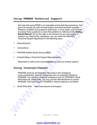 6 Welcome to PKZIP
Using PKWARE Technical Support
We hope that using PKZIP is an enjoyable and trouble-free experience. Our
goal is to provide you with the best product and documentation possible.
However, problems and questions might arise. In most cases, you’ll be able
to answer those questions or solve the problems by referring to the Getting
Started Manual, the on-line help or the manual you are now reading. If
however you need further assistance, you can reach the PKWARE
Technical Support Department in the following ways:
• Internet/Usenet.
• CompuServe.
• PKWARE Bulletin Board Service (BBS).
• Faxing/Calling a Technical Support Representative.
Remember to refer to this manual before you use one of these options.
Using Internet/Usenet
PKWARE products are frequently discussed in the newsgroup
comp.compression. Internet newsgroups are not supported directly by
PKWARE. You will find a customer assistance area on PKWARE’s World
Wide Web site. Additionally, you may use the Internet/Usenet to contact
PKWARE Technical Support. PKWARE’s Internet address is as follows:
• World Wide Web: http://www.pkware.com/support
www.dienhathe.vn
www.dienhathe.com
 