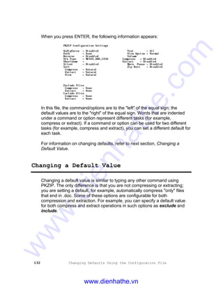 132 Changing Defaults Using the Configuration File
When you press ENTER, the following information appears:
PKZIP Configuration Settings
NoZipExten = Disabled Test = All
Path = None View Option = Normal
Recurse = Disabled Volume
Sfx Type = WIN32_X86_C250 Compress = Disabled
Shortname = Extract = Disabled
Silent = Disabled Warn. Pause = Disabled
Sort Zip Date = Disabled
Compress = Natural
Extract = Natural
View = Natural
Exclude Files
Compress = None
Extract = None
Include Files
Compress = None
Extract = None
In this file, the command/options are to the "left" of the equal sign; the
default values are to the "right" of the equal sign. Words that are indented
under a command or option represent different tasks (for example,
compress or extract). If a command or option can be used for two different
tasks (for example, compress and extract), you can set a different default for
each task.
For information on changing defaults, refer to next section, Changing a
Default Value.
Changing a Default Value
Changing a default value is similar to typing any other command using
PKZIP. The only difference is that you are not compressing or extracting;
you are setting a default, for example, automatically compress "only" files
that end in .doc. Some of these options are configurable for both
compression and extraction. For example, you can specify a default value
for both compress and extract operations in such options as exclude and
include.
www.dienhathe.vn
www.dienhathe.com
 