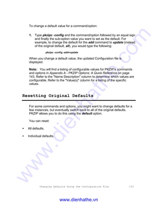 Changing Defaults Using the Configuration File 133
To change a default value for a command/option:
1. Type pkzipc -config and the command/option followed by an equal sign
and finally the sub-option value you want to set as the default. For
example, to change the default for the add command to update (instead
of the original default, all), you would type the following:
pkzipc -config -add=update
When you change a default value, the updated Configuration file is
displayed.
Note: You will find a listing of configurable values for PKZIP’s commands
and options in Appendix A - PKZIP Options: A Quick Reference on page
143. Refer to the "Name Description" column to determine which values are
configurable. Refer to the "Value(s)" column for a listing of the specific
values.
Resetting Original Defaults
For some commands and options, you might want to change defaults for a
few instances, but eventually switch back to all of the original defaults.
PKZIP allows you to do this using the default option.
You can reset:
• All defaults.
• Individual defaults.
www.dienhathe.vn
www.dienhathe.com
 