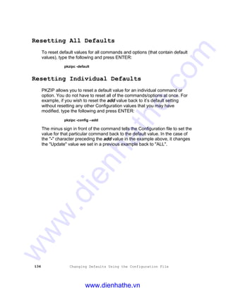 134 Changing Defaults Using the Configuration File
Resetting All Defaults
To reset default values for all commands and options (that contain default
values), type the following and press ENTER:
pkzipc -default
Resetting Individual Defaults
PKZIP allows you to reset a default value for an individual command or
option. You do not have to reset all of the commands/options at once. For
example, if you wish to reset the add value back to it’s default setting
without resetting any other Configuration values that you may have
modified, type the following and press ENTER:
pkzipc -config --add
The minus sign in front of the command tells the Configuration file to set the
value for that particular command back to the default value. In the case of
the "-" character preceding the add value in the example above, it changes
the "Update" value we set in a previous example back to "ALL".
www.dienhathe.vn
www.dienhathe.com
 
