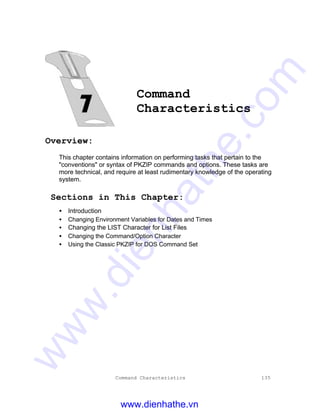 Command Characteristics 135
Command
Characteristics
Overview:
This chapter contains information on performing tasks that pertain to the
"conventions" or syntax of PKZIP commands and options. These tasks are
more technical, and require at least rudimentary knowledge of the operating
system.
Sections in This Chapter:
• Introduction
• Changing Environment Variables for Dates and Times
• Changing the LIST Character for List Files
• Changing the Command/Option Character
• Using the Classic PKZIP for DOS Command Set
www.dienhathe.vn
www.dienhathe.com
 