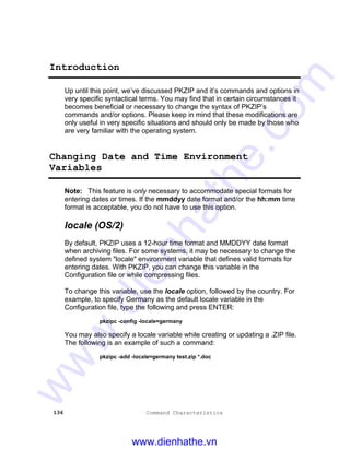 136 Command Characteristics
Introduction
Up until this point, we’ve discussed PKZIP and it’s commands and options in
very specific syntactical terms. You may find that in certain circumstances it
becomes beneficial or necessary to change the syntax of PKZIP’s
commands and/or options. Please keep in mind that these modifications are
only useful in very specific situations and should only be made by those who
are very familiar with the operating system.
Changing Date and Time Environment
Variables
Note: This feature is only necessary to accommodate special formats for
entering dates or times. If the mmddyy date format and/or the hh:mm time
format is acceptable, you do not have to use this option.
locale (OS/2)
By default, PKZIP uses a 12-hour time format and MMDDYY date format
when archiving files. For some systems, it may be necessary to change the
defined system "locale" environment variable that defines valid formats for
entering dates. With PKZIP, you can change this variable in the
Configuration file or while compressing files.
To change this variable, use the locale option, followed by the country. For
example, to specify Germany as the default locale variable in the
Configuration file, type the following and press ENTER:
pkzipc -config -locale=germany
You may also specify a locale variable while creating or updating a .ZIP file.
The following is an example of such a command:
pkzipc -add -locale=germany test.zip *.doc
www.dienhathe.vn
www.dienhathe.com
 