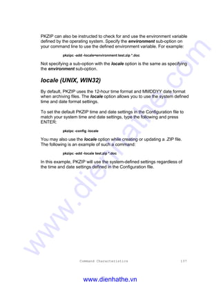 Command Characteristics 137
PKZIP can also be instructed to check for and use the environment variable
defined by the operating system. Specify the environment sub-option on
your command line to use the defined environment variable. For example:
pkzipc -add -locale=environment test.zip *.doc
Not specifying a sub-option with the locale option is the same as specifying
the environment sub-option.
locale (UNIX, WIN32)
By default, PKZIP uses the 12-hour time format and MMDDYY date format
when archiving files. The locale option allows you to use the system defined
time and date format settings.
To set the default PKZIP time and date settings in the Configuration file to
match your system time and date settings, type the following and press
ENTER:
pkzipc -config -locale
You may also use the locale option while creating or updating a .ZIP file.
The following is an example of such a command:
pkzipc -add -locale test.zip *.doc
In this example, PKZIP will use the system-defined settings regardless of
the time and date settings defined in the Configuration file.
www.dienhathe.vn
www.dienhathe.com
 