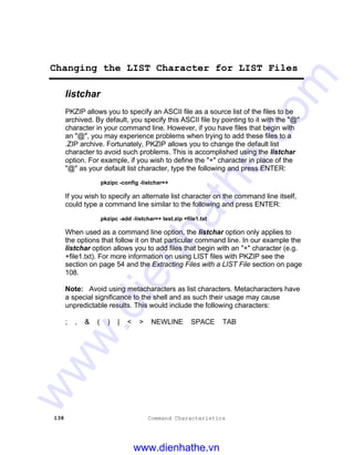 138 Command Characteristics
Changing the LIST Character for LIST Files
listchar
PKZIP allows you to specify an ASCII file as a source list of the files to be
archived. By default, you specify this ASCII file by pointing to it with the "@"
character in your command line. However, if you have files that begin with
an "@", you may experience problems when trying to add these files to a
.ZIP archive. Fortunately, PKZIP allows you to change the default list
character to avoid such problems. This is accomplished using the listchar
option. For example, if you wish to define the "+" character in place of the
"@" as your default list character, type the following and press ENTER:
pkzipc -config -listchar=+
If you wish to specify an alternate list character on the command line itself,
could type a command line similar to the following and press ENTER:
pkzipc -add -listchar=+ test.zip +file1.txt
When used as a command line option, the listchar option only applies to
the options that follow it on that particular command line. In our example the
listchar option allows you to add files that begin with an "+" character (e.g.
+file1.txt). For more information on using LIST files with PKZIP see the
section on page 54 and the Extracting Files with a LIST File section on page
108.
Note: Avoid using metacharacters as list characters. Metacharacters have
a special significance to the shell and as such their usage may cause
unpredictable results. This would include the following characters:
; , & ( ) | < > NEWLINE SPACE TAB
www.dienhathe.vn
www.dienhathe.com
 