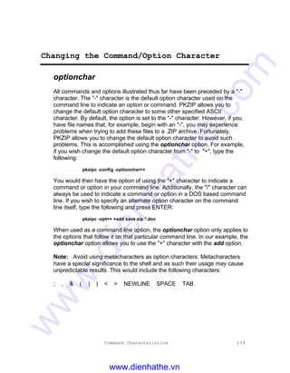 Command Characteristics 139
Changing the Command/Option Character
optionchar
All commands and options illustrated thus far have been preceded by a "-"
character. The "-" character is the default option character used on the
command line to indicate an option or command. PKZIP allows you to
change the default option character to some other specified ASCII
character. By default, the option is set to the "-" character. However, if you
have file names that, for example, begin with an "-", you may experience
problems when trying to add these files to a .ZIP archive. Fortunately,
PKZIP allows you to change the default option character to avoid such
problems. This is accomplished using the optionchar option. For example,
if you wish change the default option character from "-" to "+", type the
following:
pkzipc -config -optionchar=+
You would then have the option of using the "+" character to indicate a
command or option in your command line. Additionally, the "/" character can
always be used to indicate a command or option in a DOS based command
line. If you wish to specify an alternate option character on the command
line itself, type the following and press ENTER:
pkzipc -opt=+ +add save.zip *.doc
When used as a command line option, the optionchar option only applies to
the options that follow it on that particular command line. In our example, the
optionchar option allows you to use the "+" character with the add option.
Note: Avoid using metacharacters as option characters. Metacharacters
have a special significance to the shell and as such their usage may cause
unpredictable results. This would include the following characters:
; , & ( ) | < > NEWLINE SPACE TAB
www.dienhathe.vn
www.dienhathe.com
 