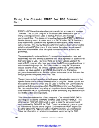 140 Command Characteristics
Using the Classic PKZIP for DOS Command
Set
PKZIP for DOS was the original program developed to create and manage
.ZIP files. This popular program is still widely used today and is part of
many scripting processes used to backup, transfer, and manage
compressed files. The classic command syntax used in PKZIP for DOS are
familiar to many users. A newer version of PKZIP called PKZIP Command
Line introduced a command line syntax based on easier, more intuitive
option names. This new syntax allows for more options than were available
with the original DOS program. It also makes the option names easier to
learn and to remember since the option names match the action to be
performed.
The new option format used in the Command Line version has been well
received by new and existing customers who have reported it is both easy to
learn and easy to use. However, there are a many veteran users of the
original DOS program who have memorized the DOS command switches, or
who have existing script (i.e. .BAT) files based on using PKZIP with the
classic options syntax. To simplify upgrading to the new Command Line
version, we have created a set of DOS Command Line Translation
programs to convert the old, familiar options to the new format that runs the
new program to compress and extract files.
The programs in the translation set will accept all applicable command line
options in the format used by the original DOS program. These options are
translated into the new syntax and are used to run the new Command Line
program with the options specified. This DOS Command Line Translation
Set can save time when upgrading your systems to use the new Command
Line version of PKZIP by minimizing, or even eliminating any additional work
needed to update existing scripts.
This translation set consists of two programs. One named PKZIP.EXE is
used to pass the same command switches used by PKZIP for DOS. The
other named PKUNZIP.EXE which is used to pass the same command
switches used by PKUNZIP for DOS. These translation programs support
as many of the options for the original DOS version of PKZIP as possible.
See the table in the Appendix E titled PKZIP Command Line Translation
Table for information on which commands are supported by the DOS
www.dienhathe.vn
www.dienhathe.com
 