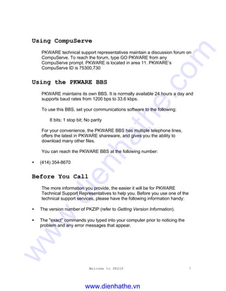 Welcome to PKZIP 7
Using CompuServe
PKWARE technical support representatives maintain a discussion forum on
CompuServe. To reach the forum, type GO PKWARE from any
CompuServe prompt. PKWARE is located in area 11. PKWARE’s
CompuServe ID is 75300,730
Using the PKWARE BBS
PKWARE maintains its own BBS. It is normally available 24 hours a day and
supports baud rates from 1200 bps to 33.6 kbps.
To use this BBS, set your communications software to the following:
8 bits; 1 stop bit; No parity
For your convenience, the PKWARE BBS has multiple telephone lines,
offers the latest in PKWARE shareware, and gives you the ability to
download many other files.
You can reach the PKWARE BBS at the following number:
• (414) 354-8670
Before You Call
The more information you provide, the easier it will be for PKWARE
Technical Support Representatives to help you. Before you use one of the
technical support services, please have the following information handy:
• The version number of PKZIP (refer to Getting Version Information).
• The "exact" commands you typed into your computer prior to noticing the
problem and any error messages that appear.
www.dienhathe.vn
www.dienhathe.com
 
