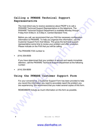8 Welcome to PKZIP
Calling a PKWARE Technical Support
Representative
The most direct way to receive assistance about PKZIP is to call a
PKWARE Technical Support Representative on the telephone. The
PKWARE Technical Support Department is available Monday through
Friday from 9:00a.m. to 5:00p.m. Central Standard Time.
Before you call, we recommend that you FAX the necessary configuration
information to PKWARE. To help you organize this information, use the
Customer Support Form that follows. This gives the technical support
representative some time to review your problem and offer a solution.
Please indicate on the FAX that you will be calling.
The PKWARE FAX number is:
• (414) 354-8559
If you have determined that your problem is serious and needs immediate
attention, call the PKWARE Technical Support Department at the following
number:
• (414) 354-8699
Using the PKWARE Customer Support Form
For your convenience, a Customer Support Form has been provided to help
you record the information you need to accurately report the problem you
are experiencing. We recommend that you make several copies of this form.
REMEMBER! Include as much information on this form as possible.
www.dienhathe.vn
www.dienhathe.com
 
