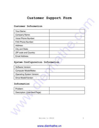 Welcome to PKZIP 9
Customer Support Form
Customer Information
Your Name:
Company Name:
Voice Phone Number:
FAX Phone Number:
Address:
City and State:
ZIP code and Country:
Email Address:
System Configuration Information
Software Version:
Computer Model/Make:
Operating System Version:
Drive Model/Vendor:
Information
Problem:
Description: (Use Next Page)
www.dienhathe.vn
www.dienhathe.com
 