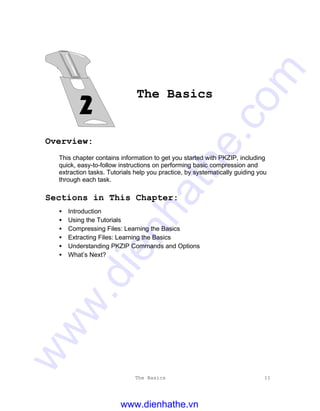 The Basics 11
The Basics
Overview:
This chapter contains information to get you started with PKZIP, including
quick, easy-to-follow instructions on performing basic compression and
extraction tasks. Tutorials help you practice, by systematically guiding you
through each task.
Sections in This Chapter:
• Introduction
• Using the Tutorials
• Compressing Files: Learning the Basics
• Extracting Files: Learning the Basics
• Understanding PKZIP Commands and Options
• What’s Next?
www.dienhathe.vn
www.dienhathe.com
 