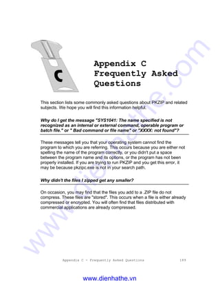 Appendix C - Frequently Asked Questions 189
Appendix C
Frequently Asked
Questions
This section lists some commonly asked questions about PKZIP and related
subjects. We hope you will find this information helpful.
Why do I get the message "SYS1041: The name specified is not
recognized as an internal or external command, operable program or
batch file." or " Bad command or file name" or "XXXX: not found"?
These messages tell you that your operating system cannot find the
program to which you are referring. This occurs because you are either not
spelling the name of the program correctly, or you didn't put a space
between the program name and its options, or the program has not been
properly installed. If you are trying to run PKZIP and you get this error, it
may be because pkzipc.exe is not in your search path.
Why didn't the files I zipped get any smaller?
On occasion, you may find that the files you add to a .ZIP file do not
compress. These files are "stored". This occurs when a file is either already
compressed or encrypted. You will often find that files distributed with
commercial applications are already compressed.
www.dienhathe.vn
www.dienhathe.com
 