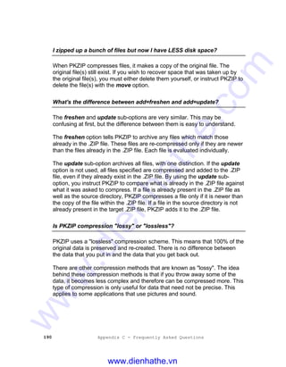 190 Appendix C - Frequently Asked Questions
I zipped up a bunch of files but now I have LESS disk space?
When PKZIP compresses files, it makes a copy of the original file. The
original file(s) still exist. If you wish to recover space that was taken up by
the original file(s), you must either delete them yourself, or instruct PKZIP to
delete the file(s) with the move option.
What's the difference between add=freshen and add=update?
The freshen and update sub-options are very similar. This may be
confusing at first, but the difference between them is easy to understand.
The freshen option tells PKZIP to archive any files which match those
already in the .ZIP file. These files are re-compressed only if they are newer
than the files already in the .ZIP file. Each file is evaluated individually.
The update sub-option archives all files, with one distinction. If the update
option is not used, all files specified are compressed and added to the .ZIP
file, even if they already exist in the .ZIP file. By using the update sub-
option, you instruct PKZIP to compare what is already in the .ZIP file against
what it was asked to compress. If a file is already present in the .ZIP file as
well as the source directory, PKZIP compresses a file only if it is newer than
the copy of the file within the .ZIP file. If a file in the source directory is not
already present in the target .ZIP file, PKZIP adds it to the .ZIP file.
Is PKZIP compression "lossy" or "lossless"?
PKZIP uses a "lossless" compression scheme. This means that 100% of the
original data is preserved and re-created. There is no difference between
the data that you put in and the data that you get back out.
There are other compression methods that are known as "lossy". The idea
behind these compression methods is that if you throw away some of the
data, it becomes less complex and therefore can be compressed more. This
type of compression is only useful for data that need not be precise. This
applies to some applications that use pictures and sound.
www.dienhathe.vn
www.dienhathe.com
 