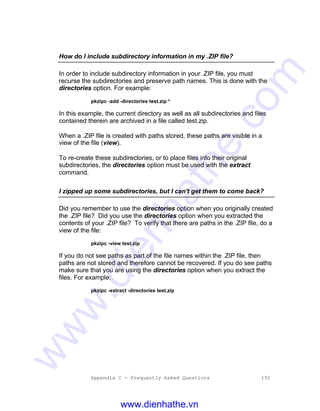 Appendix C - Frequently Asked Questions 191
How do I include subdirectory information in my .ZIP file?
In order to include subdirectory information in your .ZIP file, you must
recurse the subdirectories and preserve path names. This is done with the
directories option. For example:
pkzipc -add -directories test.zip *
In this example, the current directory as well as all subdirectories and files
contained therein are archived in a file called test.zip.
When a .ZIP file is created with paths stored, these paths are visible in a
view of the file (view).
To re-create these subdirectories, or to place files into their original
subdirectories, the directories option must be used with the extract
command.
I zipped up some subdirectories, but I can't get them to come back?
Did you remember to use the directories option when you originally created
the .ZIP file? Did you use the directories option when you extracted the
contents of your .ZIP file? To verify that there are paths in the .ZIP file, do a
view of the file:
pkzipc -view test.zip
If you do not see paths as part of the file names within the .ZIP file, then
paths are not stored and therefore cannot be recovered. If you do see paths
make sure that you are using the directories option when you extract the
files. For example:
pkzipc -extract -directories test.zip
www.dienhathe.vn
www.dienhathe.com
 