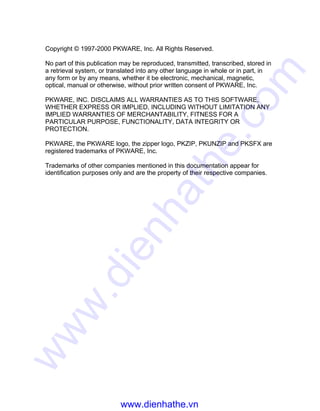 Copyright © 1997-2000 PKWARE, Inc. All Rights Reserved.
No part of this publication may be reproduced, transmitted, transcribed, stored in
a retrieval system, or translated into any other language in whole or in part, in
any form or by any means, whether it be electronic, mechanical, magnetic,
optical, manual or otherwise, without prior written consent of PKWARE, Inc.
PKWARE, INC. DISCLAIMS ALL WARRANTIES AS TO THIS SOFTWARE,
WHETHER EXPRESS OR IMPLIED, INCLUDING WITHOUT LIMITATION ANY
IMPLIED WARRANTIES OF MERCHANTABILITY, FITNESS FOR A
PARTICULAR PURPOSE, FUNCTIONALITY, DATA INTEGRITY OR
PROTECTION.
PKWARE, the PKWARE logo, the zipper logo, PKZIP, PKUNZIP and PKSFX are
registered trademarks of PKWARE, Inc.
Trademarks of other companies mentioned in this documentation appear for
identification purposes only and are the property of their respective companies.
www.dienhathe.vn
www.dienhathe.com
 