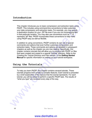12 The Basics
Introduction
This chapter introduces you to basic compression and extraction tasks using
PKZIP. This includes using command-line conventions to help customize
your data compression and extraction tasks. For example, you may specify
a destination location for your .ZIP file even if you are not compressing files
in that particular location. You may also use conventions such as "*" to
represent "all" files. PKZIP incorporates these conventions to help make
using PKZIP easy as well as flexible.
In addition to using conventions, PKZIP contains its own set of special
commands and options that even further customize compression and
extraction tasks. These commands and options are detailed in subsequent
chapters as well as the chapter you are now reading. Specifically, this
chapter contains tutorials that will allow you to practice with PKZIP on files
that were created and copied to a special "tutorial" directory. Refer to the
Creating the Tutorial Directory and Files section, in the Getting Started
Manual for specific information on setting up your tutorial workspace.
Using the Tutorials
To help you learn PKZIP, this chapter contains several tutorials. These
tutorials progress from simple to complex features. Each tutorial is preceded
by a brief explanation of the topic(s) that the tutorial represents. For each
tutorial, you will be asked to perform a specific PKZIP task. The results of
"what you type" are reviewed every step of the way.
www.dienhathe.vn
www.dienhathe.com
 