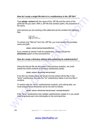 192 Appendix C - Frequently Asked Questions
How do I unzip a single file that is in a subdirectory in the .ZIP file?
Type pkzipc -extract with the name of the .ZIP file and the name of the
particular file you want. With a .ZIP file that contains paths, the procedure is
the same.
Let's assume you are working a file called test.zip the contains the following
files:
file1.txt
temp/file2.txt
temp/tut/file3.txt
To extract only "file3.txt" from this .ZIP file, you must specify the complete
name and path.
pkzipc -extract test.zip temp/tut/file3.txt
If you wanted to extract it with its subdirectory, simply include the
directories option on the command line.
How do I unzip a directory without also extracting its subdirectories?
Using the test.zip file we discussed in the previous question, we could
extract the entire contents of the temp subdirectory easily:
pkzipc -extract -directories test.zip temp/*
If we did it as shown above we would not only extract all the files in the
"temp" subdirectory, but also the "tut" subdirectory below it and any files it
contains.
To extract only the "temp" subdirectories contents, and nothing else, we
must exclude those directories we do not wish to extract:
pkzipc -extract -directories test.zip temp/* -exclude=temp/tut/*
If the "temp" subdirectory had multiple subdirectories nested in it, you would
need to exclude each one individually on the command line.
www.dienhathe.vn
www.dienhathe.com
 