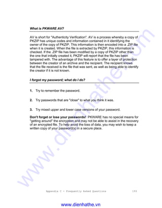 Appendix C - Frequently Asked Questions 193
What is PKWARE AV?
AV is short for "Authenticity Verification". AV is a process whereby a copy of
PKZIP has unique codes and information contained in it identifying the
owner of the copy of PKZIP. This information is then encoded into a .ZIP file
when it is created. When the file is extracted by PKZIP, this information is
checked. If the .ZIP file has been modified by a copy of PKZIP other than
the one that initially created it, PKZIP will report that the file has been
tampered with. The advantage of this feature is to offer a layer of protection
between the creator of an archive and the recipient. The recipient knows
that the file received is the file that was sent, as well as being able to identify
the creator if it is not known.
I forgot my password; what do I do?
1. Try to remember the password.
2. Try passwords that are "close" to what you think it was.
3. Try mixed upper and lower case versions of your password.
Don't forget or lose your passwords! PKWARE has no special means for
"getting around" the encryption and may not be able to assist in the recovery
of an encrypted file. To help avoid the loss of data, you may wish to keep a
written copy of your password(s) in a secure place.
www.dienhathe.vn
www.dienhathe.com
 