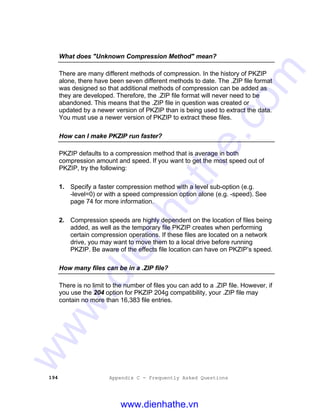 194 Appendix C - Frequently Asked Questions
What does "Unknown Compression Method" mean?
There are many different methods of compression. In the history of PKZIP
alone, there have been seven different methods to date. The .ZIP file format
was designed so that additional methods of compression can be added as
they are developed. Therefore, the .ZIP file format will never need to be
abandoned. This means that the .ZIP file in question was created or
updated by a newer version of PKZIP than is being used to extract the data.
You must use a newer version of PKZIP to extract these files.
How can I make PKZIP run faster?
PKZIP defaults to a compression method that is average in both
compression amount and speed. If you want to get the most speed out of
PKZIP, try the following:
1. Specify a faster compression method with a level sub-option (e.g.
-level=0) or with a speed compression option alone (e.g. -speed). See
page 74 for more information.
2. Compression speeds are highly dependent on the location of files being
added, as well as the temporary file PKZIP creates when performing
certain compression operations. If these files are located on a network
drive, you may want to move them to a local drive before running
PKZIP. Be aware of the effects file location can have on PKZIP’s speed.
How many files can be in a .ZIP file?
There is no limit to the number of files you can add to a .ZIP file. However, if
you use the 204 option for PKZIP 204g compatibility, your .ZIP file may
contain no more than 16,383 file entries.
www.dienhathe.vn
www.dienhathe.com
 