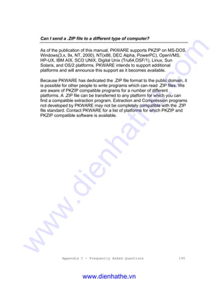 Appendix C - Frequently Asked Questions 195
Can I send a .ZIP file to a different type of computer?
As of the publication of this manual, PKWARE supports PKZIP on MS-DOS,
Windows(3.x, 9x, NT, 2000), NT(x86, DEC Alpha, PowerPC), OpenVMS,
HP-UX, IBM AIX, SCO UNIX, Digital Unix (Tru64,OSF/1), Linux, Sun
Solaris, and OS/2 platforms. PKWARE intends to support additional
platforms and will announce this support as it becomes available.
Because PKWARE has dedicated the .ZIP file format to the public domain, it
is possible for other people to write programs which can read .ZIP files. We
are aware of PKZIP compatible programs for a number of different
platforms. A .ZIP file can be transferred to any platform for which you can
find a compatible extraction program. Extraction and Compression programs
not developed by PKWARE may not be completely compatible with the .ZIP
file standard. Contact PKWARE for a list of platforms for which PKZIP and
PKZIP compatible software is available.
www.dienhathe.vn
www.dienhathe.com
 