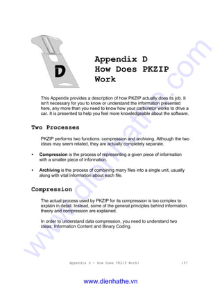 Appendix D - How Does PKZIP Work? 197
Appendix D
How Does PKZIP
Work
This Appendix provides a description of how PKZIP actually does its job. It
isn't necessary for you to know or understand the information presented
here, any more than you need to know how your carburetor works to drive a
car. It is presented to help you feel more knowledgeable about the software.
Two Processes
PKZIP performs two functions: compression and archiving. Although the two
ideas may seem related, they are actually completely separate.
• Compression is the process of representing a given piece of information
with a smaller piece of information.
• Archiving is the process of combining many files into a single unit, usually
along with vital information about each file.
Compression
The actual process used by PKZIP for its compression is too complex to
explain in detail. Instead, some of the general principles behind information
theory and compression are explained.
In order to understand data compression, you need to understand two
ideas: Information Content and Binary Coding.
www.dienhathe.vn
www.dienhathe.com
 