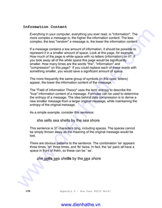 198 Appendix D - How Does PKZIP Work?
Information Content
Everything in your computer, everything you ever read, is "information". The
more complex a message is, the higher the information content. The less
complex, the less "random" a message is, the lower the information content.
If a message contains a low amount of information, it should be possible to
represent it in a smaller amount of space. Look at this page, for example.
How much of the page is white space with no letters (information) on it? If
you took away all of the white space this page would be significantly
smaller. How many times are the words "the", "information" and
"compression" on this page? If you could replace each of these words with
something smaller, you would save a significant amount of space.
The more frequently the same group of symbols (in this case, letters)
appear, the lower the information content of the message.
The "Field of Information Theory" uses the term entropy to describe the
"true" information content of a message. Formulas can be used to determine
the entropy of a message. The idea behind data compression is to derive a
new smaller message from a larger original message, while maintaining the
entropy of the original message.
As a simple example, consider this sentence:
she sells sea shells by the sea shore
This sentence is 37 characters long, including spaces. The spaces cannot
be simply thrown away as the meaning of the original message would be
lost.
There are obvious patterns to the sentence. The combination 'se' appears
three times, 'sh' three times, and 'lls' twice. In fact, the 'se' pairs all have a
space in front of them, so these can be ' se'.
she sells sea shells by the sea shore
www.dienhathe.vn
www.dienhathe.com
 