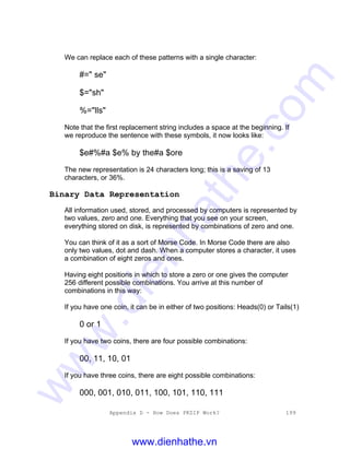 Appendix D - How Does PKZIP Work? 199
We can replace each of these patterns with a single character:
#=" se"
$="sh"
%="lls"
Note that the first replacement string includes a space at the beginning. If
we reproduce the sentence with these symbols, it now looks like:
$e#%#a $e% by the#a $ore
The new representation is 24 characters long; this is a saving of 13
characters, or 36%.
Binary Data Representation
All information used, stored, and processed by computers is represented by
two values, zero and one. Everything that you see on your screen,
everything stored on disk, is represented by combinations of zero and one.
You can think of it as a sort of Morse Code. In Morse Code there are also
only two values, dot and dash. When a computer stores a character, it uses
a combination of eight zeros and ones.
Having eight positions in which to store a zero or one gives the computer
256 different possible combinations. You arrive at this number of
combinations in this way:
If you have one coin, it can be in either of two positions: Heads(0) or Tails(1)
0 or 1
If you have two coins, there are four possible combinations:
00, 11, 10, 01
If you have three coins, there are eight possible combinations:
000, 001, 010, 011, 100, 101, 110, 111
www.dienhathe.vn
www.dienhathe.com
 