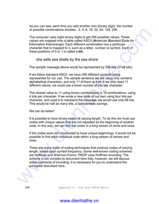 200 Appendix D - How Does PKZIP Work?
As you can see, each time you add another coin (binary digit), the number
of possible combinations doubles: 2, 4, 8, 16, 32, 64, 128, 256.
The computer uses eight binary digits to get 256 possible values. These
values are mapped onto a table called ASCII (American Standard Code for
Information Interchange). Each different combination has a particular
character that is mapped to it, such as a letter, number or symbol. Each of
these positions of 0 or 1 is called a bit.
she sells sea shells by the sea shore
The sample message above would be represented by 296 bits (37x8 bits).
If we follow standard ASCII, we have 256 different symbols being
represented for our use. The sample sentence we are using only contains
alphabetical characters, and only 11 of them at that. If we only need 11
different values, we could use a lower number of bits per character.
The closest value to 11 using binary combinations is 16 combinations, using
4 bits per character. If we wrote a new table of our own using four bits per
character, and used it to represent the message, we would use only 98 bits.
This would be half as many bits, a considerable savings.
We can do better!
It is possible to have binary codes of varying length. To do this we must use
codes with unique values that are not repeated as the beginning of another
code. In this way, we can find the codes in a long stream of zeros and ones.
If the codes were not constructed to have unique beginnings, it would not be
possible to find each individual code within a long stream of zeroes and
ones.
There are many types of coding techniques that produce codes of varying
length, based upon symbol frequency. Some well-known coding schemes
are Huffman and Shannon-Fanno. PKZIP uses Huffman encoding. The
scheme is too complex to document here fully, however, we will discuss
some rudiments of encoding. It is necessary for you to understand the
principles described here.
www.dienhathe.vn
www.dienhathe.com
 
